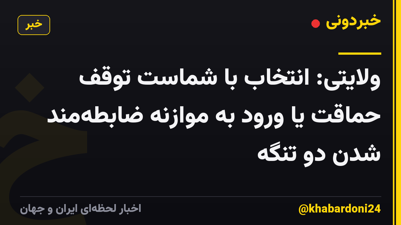 ولایتی: انتخاب با شماست توقف حماقت یا ورود به موازنه ضابطه‌مند شدن دو تنگه