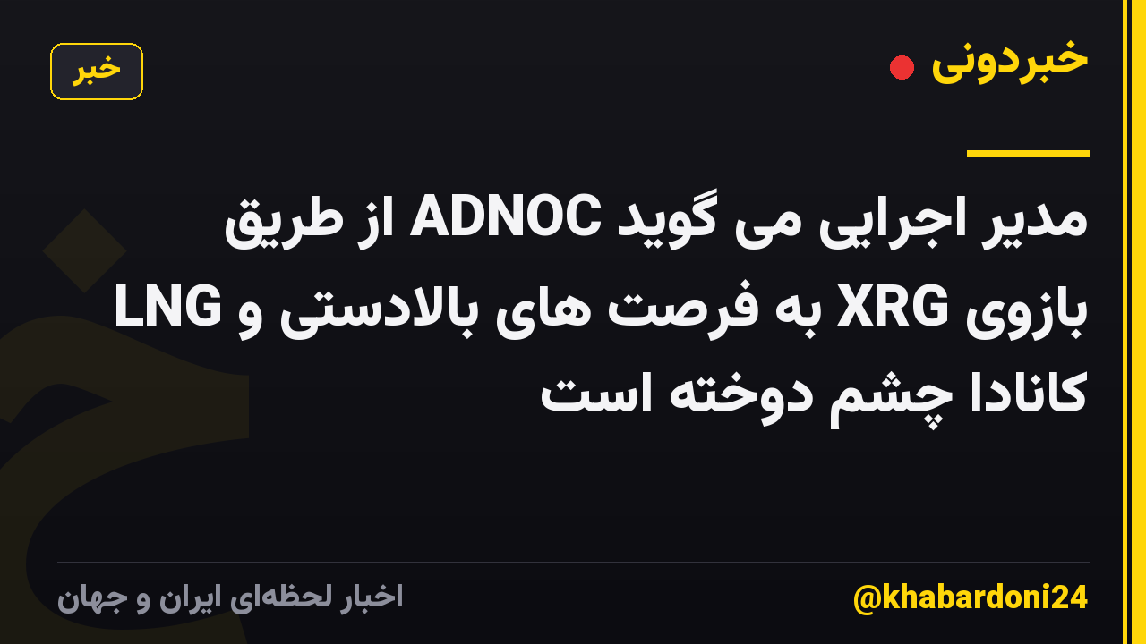 مدیر اجرایی می گوید ADNOC از طریق بازوی XRG به فرصت های بالادستی و LNG کانادا چشم دوخته است