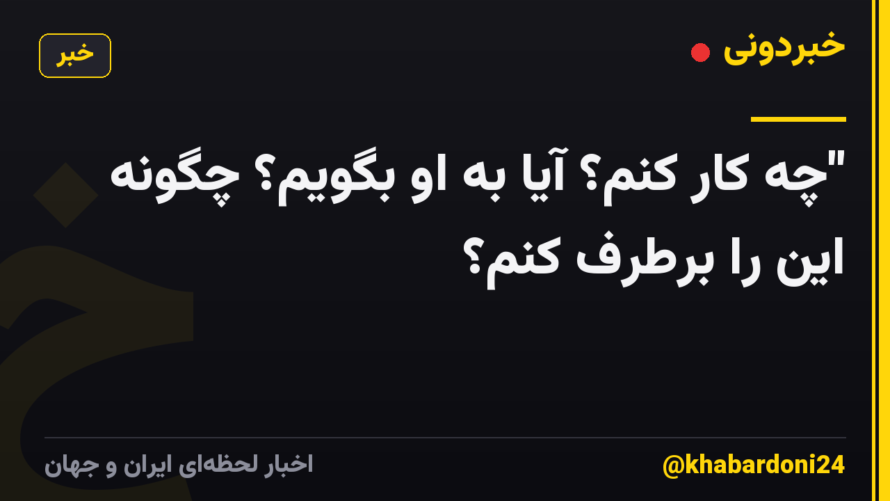 "چه کار کنم؟ آیا به او بگویم؟ چگونه این را برطرف کنم؟