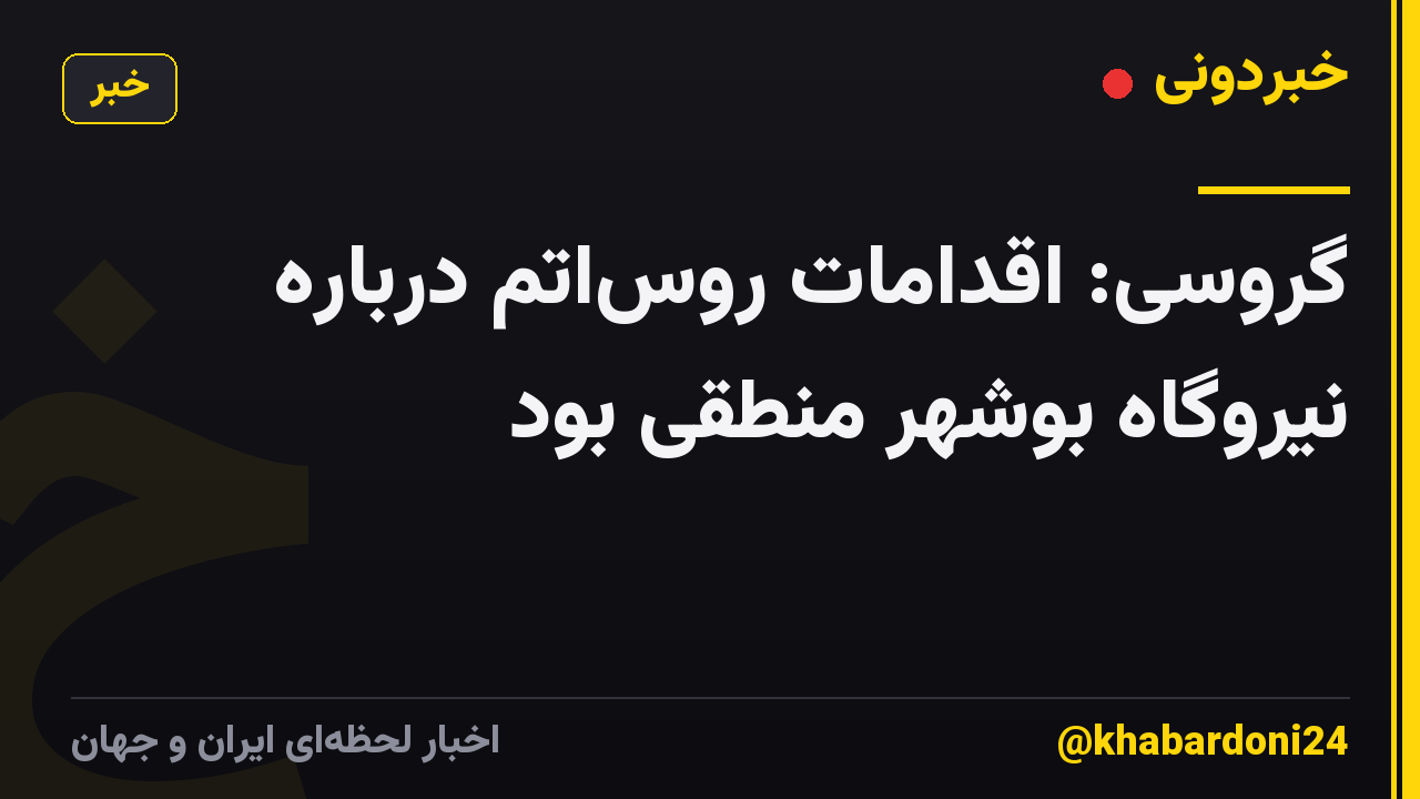 گروسی: اقدامات روساتم درباره نیروگاه بوشهر منطقی بود