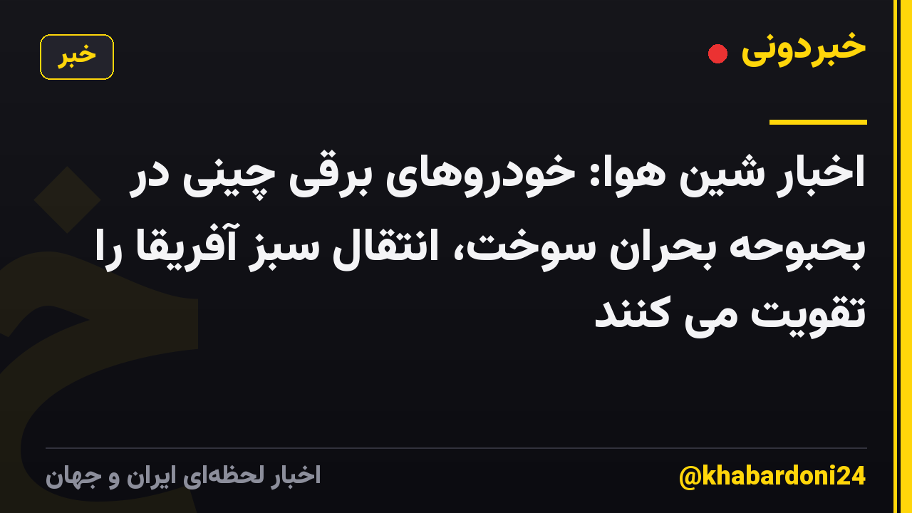 اخبار شین هوا: خودروهای برقی چینی در بحبوحه بحران سوخت، انتقال سبز آفریقا را تقویت می کنند