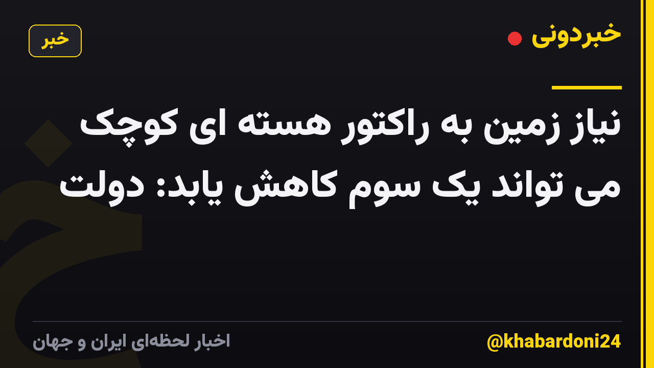 نیاز زمین به راکتور هسته ای کوچک می تواند یک سوم کاهش یابد: دولت