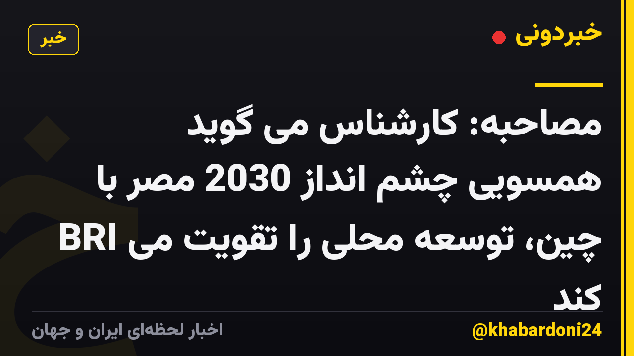 مصاحبه: کارشناس می گوید همسویی چشم انداز 2030 مصر با BRI چین، توسعه محلی را تقویت می کند