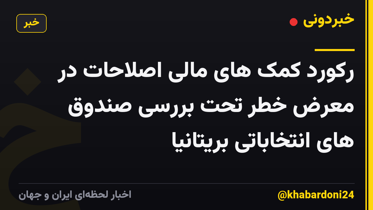 رکورد کمک های مالی اصلاحات در معرض خطر تحت بررسی صندوق های انتخاباتی بریتانیا